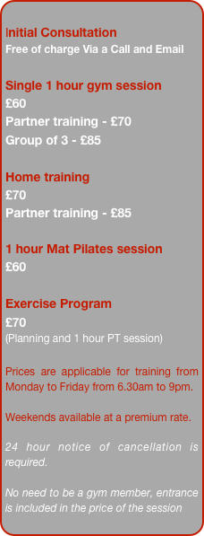 
Initial Consultation
Free of charge 
(usually lasts between 45 minutes and an hour).

Single 1 hour gym session 
&pound;48

Single Outdoor Training
&pound;48
Partner training - &pound;60
Group of 4 - &pound;100

Bulk Bookings of 10 sessions
&pound;45 per session

1 hour Mat Pilates session 
&pound;48

Exercise Program 
&pound;60 
(Planning and 1 hour PT session)

Prices are applicable for training from Monday to Friday from 6.30am to 9pm. 

Weekends available at a premium rate.

24 hour notice of cancellation is required.

No need to be a gym member, entrance is included in the price of the session.